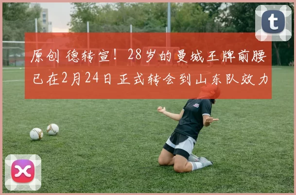 原创 德转宣！28岁的曼城王牌前腰已在2月24日正式转会到山东队效力，值得期待