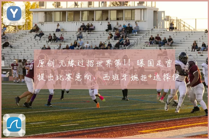 原创 无缘过招世界第1！曝国足曾提出比赛意向，西班牙婉拒+选择伊拉克