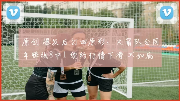 原创 爆发后打回原形，火箭队合同年锋线8中1 续约行情下滑 不如底薪1将