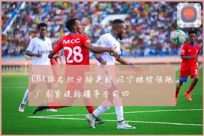 CBA排名积分榜更新 辽宁继续领跑 广东紧追新疆争夺前四