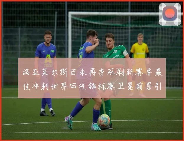 诺亚莱尔斯百米再夺冠刷新赛季最佳冲刺世界田径锦标赛卫冕前景引关注