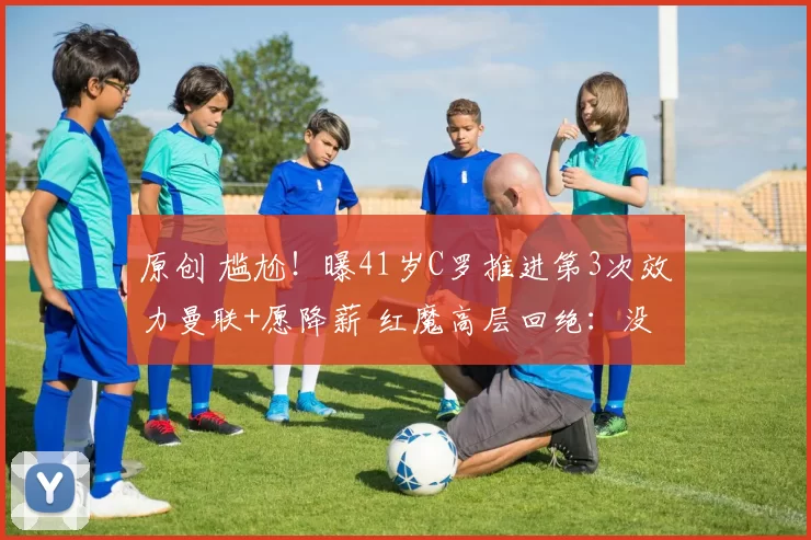 原创 尴尬！曝41岁C罗推进第3次效力曼联+愿降薪 红魔高层回绝：没兴趣