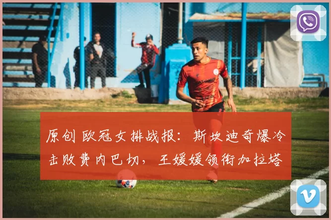 原创 欧冠女排战报：斯坎迪奇爆冷击败费内巴切，王媛媛领衔加拉塔萨雷轻松晋级