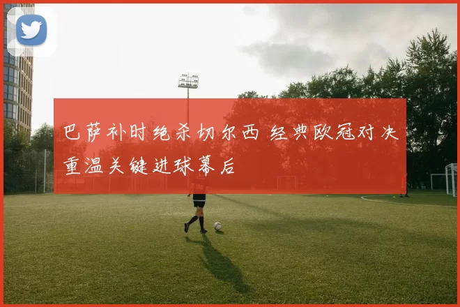 巴萨补时绝杀切尔西 经典欧冠对决重温关键进球幕后