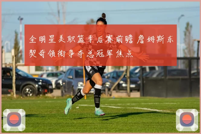 全明星美职篮季后赛前瞻 詹姆斯东契奇领衔争夺总冠军焦点