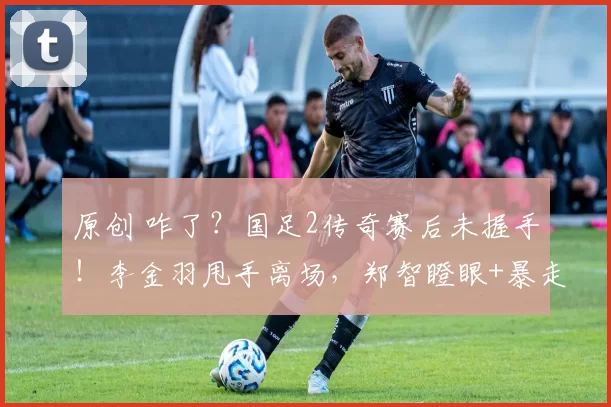 原创 咋了？国足2传奇赛后未握手！李金羽甩手离场，郑智瞪眼+暴走狂喷