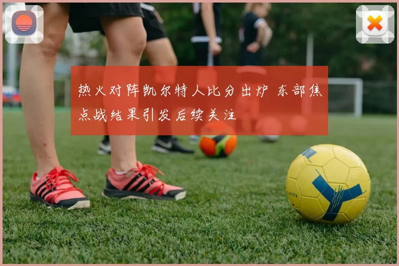 热火对阵凯尔特人比分出炉 东部焦点战结果引发后续关注