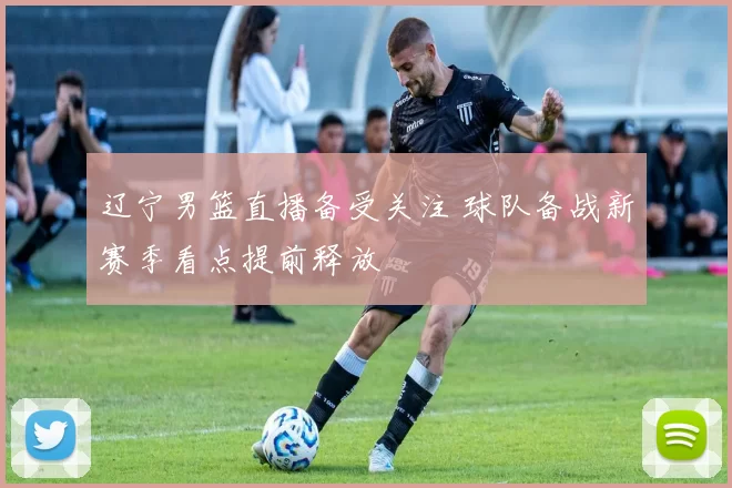 辽宁男篮直播备受关注 球队备战新赛季看点提前释放