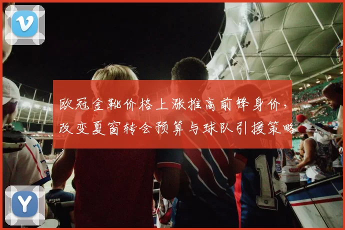 欧冠金靴价格上涨推高前锋身价，改变夏窗转会预算与球队引援策略