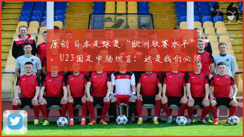 原创 日本足球是“欧洲联赛水平”，U23国足中场坦言：这是我们必须学习的