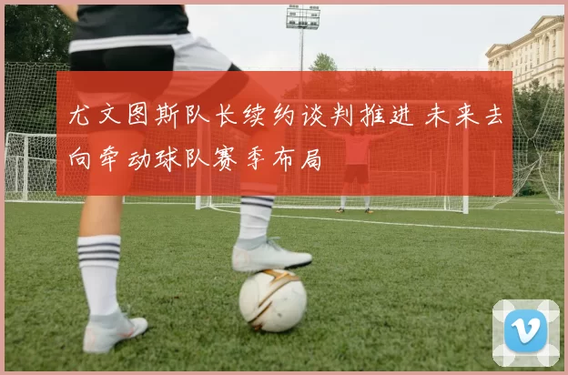 尤文图斯队长续约谈判推进 未来去向牵动球队赛季布局