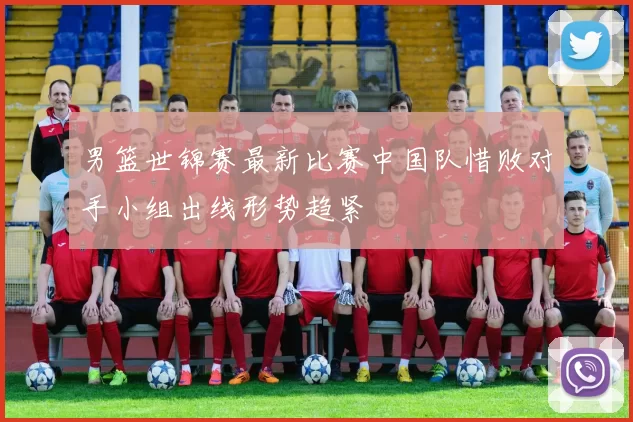 男篮世锦赛最新比赛中国队惜败对手小组出线形势趋紧