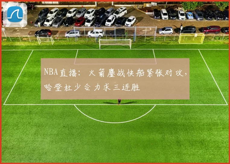 NBA直播：火箭鏖战快船紧张对攻，哈登杜少合力求三连胜