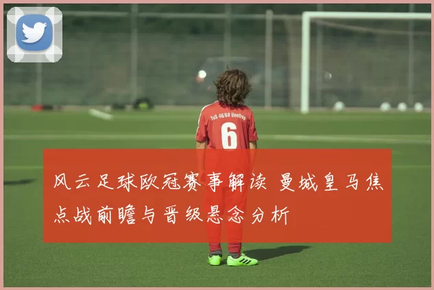 风云足球欧冠赛事解读 曼城皇马焦点战前瞻与晋级悬念分析