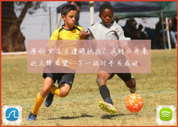 原创 宋亚东遭遇挑战？冯特公开表达交锋渴望，下一战对手或成谜