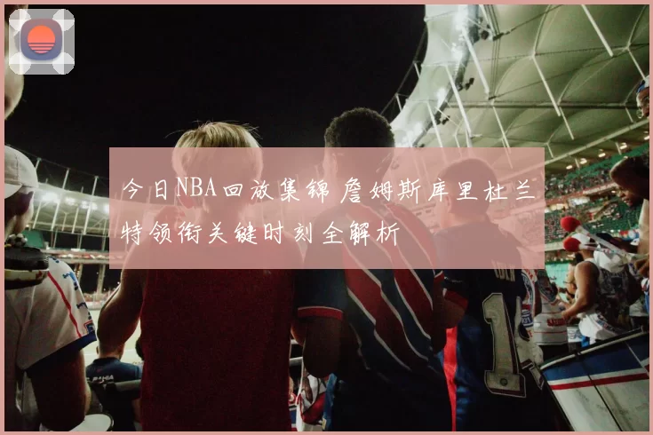 今日NBA回放集锦 詹姆斯库里杜兰特领衔关键时刻全解析