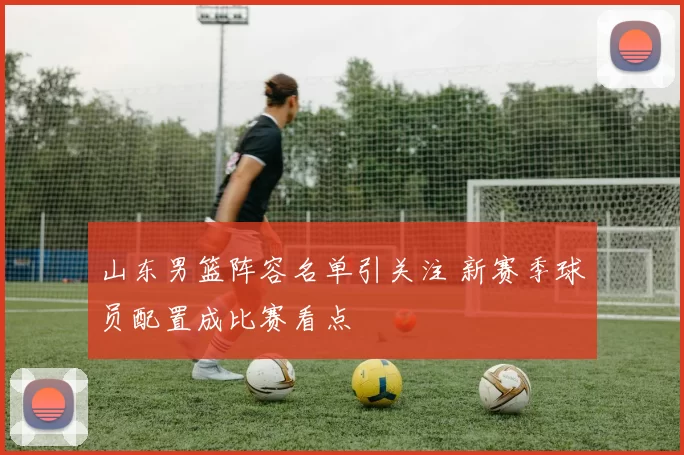 山东男篮阵容名单引关注 新赛季球员配置成比赛看点