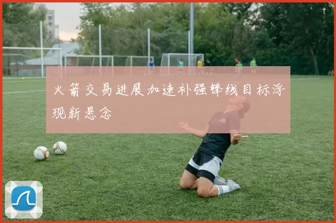 火箭交易进展加速补强锋线目标浮现新悬念