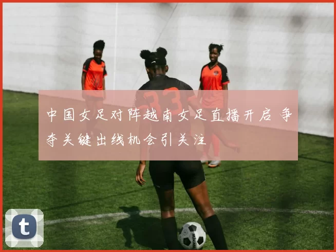 中国女足对阵越南女足直播开启 争夺关键出线机会引关注