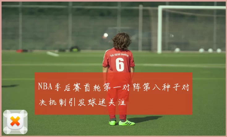 NBA季后赛首轮第一对阵第八种子对决机制引发球迷关注