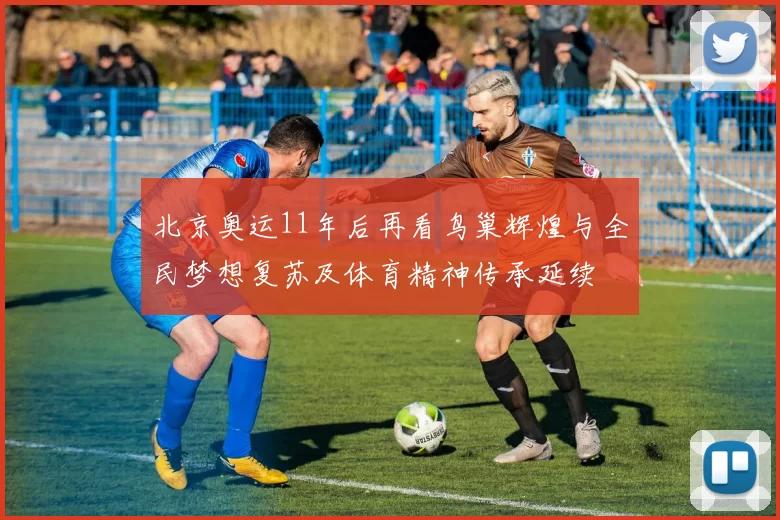 北京奥运11年后再看鸟巢辉煌与全民梦想复苏及体育精神传承延续