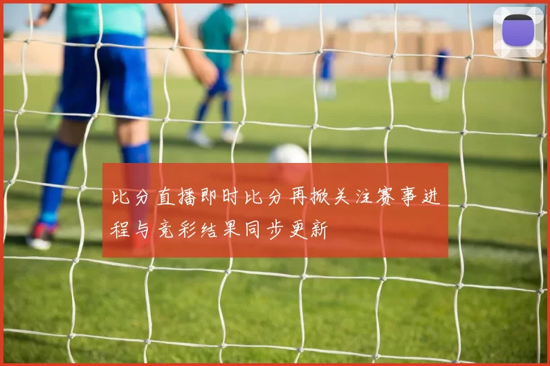 比分直播即时比分再掀关注赛事进程与竞彩结果同步更新