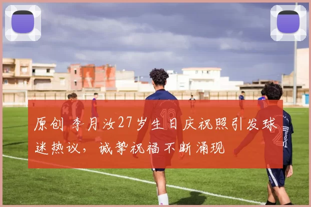 原创 李月汝27岁生日庆祝照引发球迷热议，诚挚祝福不断涌现