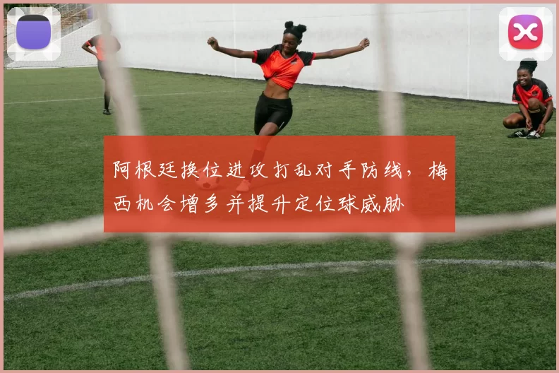 阿根廷换位进攻打乱对手防线，梅西机会增多并提升定位球威胁