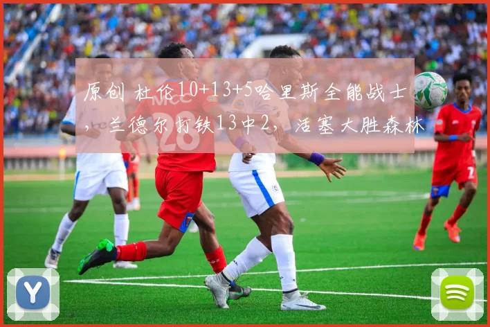 原创 杜伦10+13+5哈里斯全能战士，兰德尔打铁13中2，活塞大胜森林狼