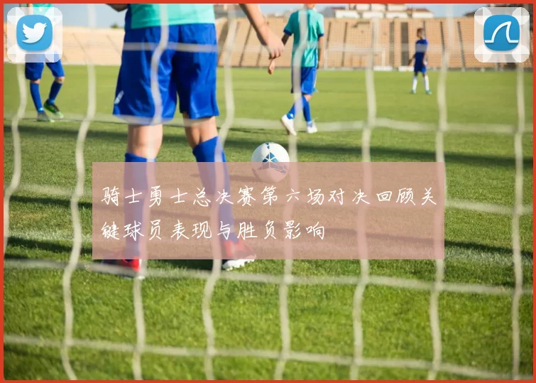 骑士勇士总决赛第六场对决回顾关键球员表现与胜负影响