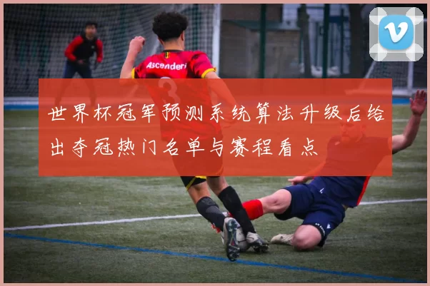 世界杯冠军预测系统算法升级后给出夺冠热门名单与赛程看点