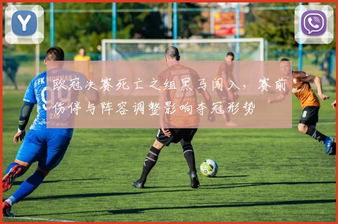 欧冠决赛死亡之组黑马闯入，赛前伤停与阵容调整影响夺冠形势