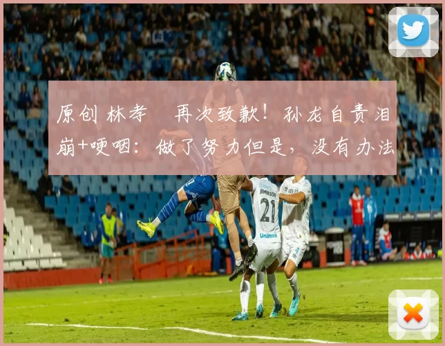 原创 林孝埈再次致歉！孙龙自责泪崩+哽咽：做了努力但是，没有办法