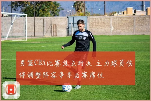 男篮CBA比赛焦点对决 主力球员伤停调整阵容争季后赛席位