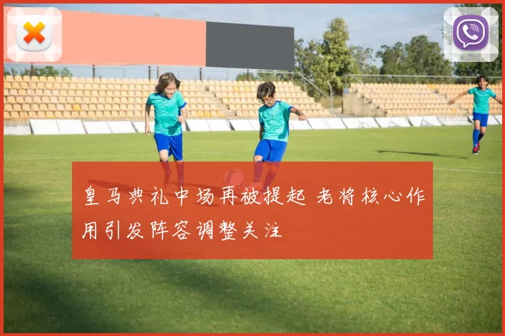 皇马典礼中场再被提起 老将核心作用引发阵容调整关注