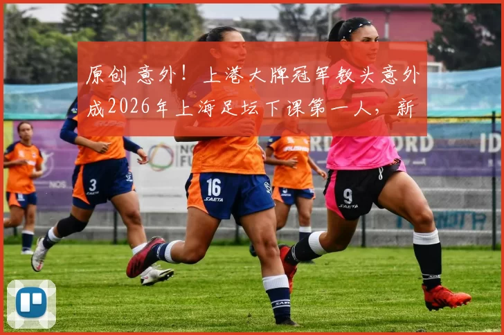 原创 意外！上港大牌冠军教头意外成2026年上海足坛下课第一人，新里皮接手