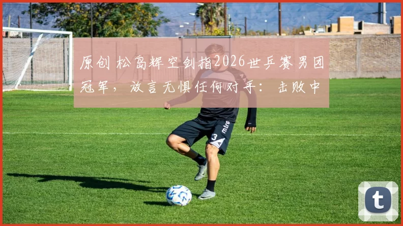 原创 松岛辉空剑指2026世乒赛男团冠军，放言无惧任何对手：击败中国夺金