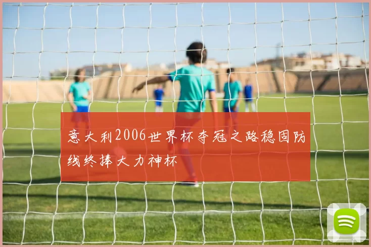 意大利2006世界杯夺冠之路稳固防线终捧大力神杯