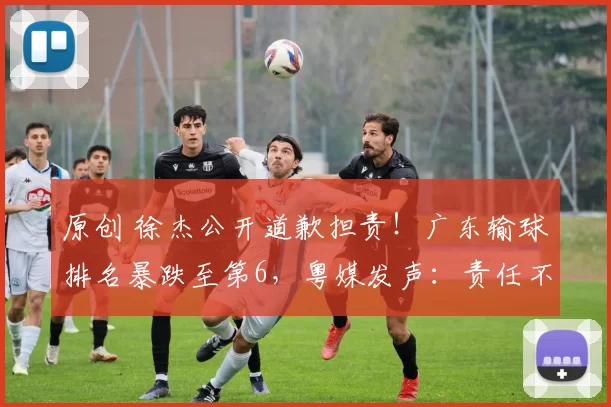 原创 徐杰公开道歉担责！广东输球排名暴跌至第6，粤媒发声：责任不在他，杜锋战术遭质疑