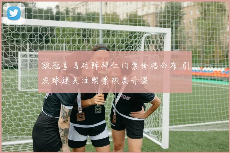 欧冠皇马对阵拜仁门票价格公布 引发球迷关注购票热度升温