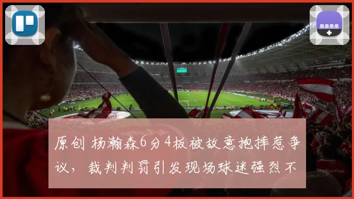 原创 杨瀚森6分4板被故意抱摔惹争议，裁判判罚引发现场球迷强烈不满