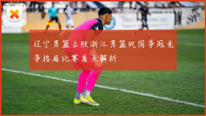 辽宁男篮击败浙江男篮巩固争冠竞争格局比赛看点解析