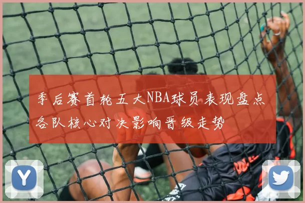 季后赛首轮五大NBA球员表现盘点 各队核心对决影响晋级走势