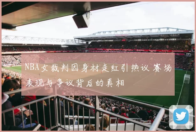NBA女裁判因身材走红引热议 赛场表现与争议背后的真相