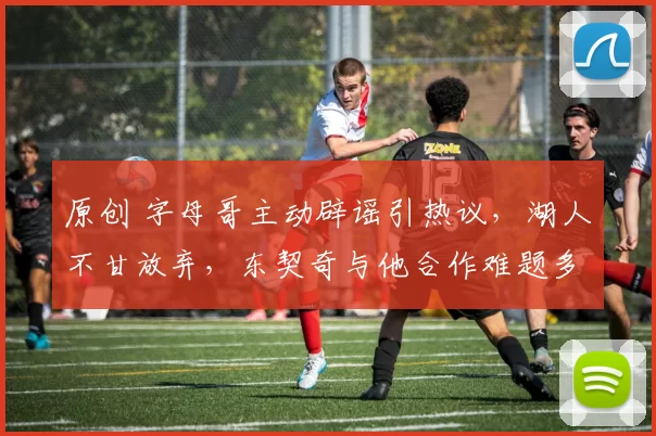 原创 字母哥主动辟谣引热议，湖人不甘放弃，东契奇与他合作难题多